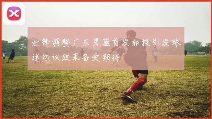 杜锋调整广东男篮首发轮换引发球迷热议效果备受期待